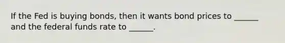 If the Fed is buying bonds, then it wants bond prices to ______ and the federal funds rate to ______.