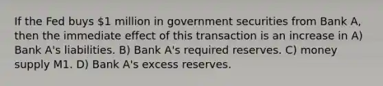 If the Fed buys 1 million in government securities from Bank A, then the immediate effect of this transaction is an increase in A) Bank A's liabilities. B) Bank A's required reserves. C) money supply M1. D) Bank A's excess reserves.