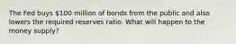 The Fed buys 100 million of bonds from the public and also lowers the required reserves ratio. What will happen to the money supply?