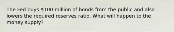 The Fed buys 100 million of bonds from the public and also lowers the required reserves ratio. What will happen to the money supply?