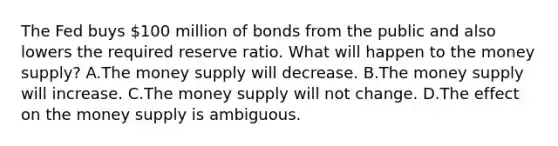 The Fed buys​ 100 million of bonds from the public and also lowers the required reserve ratio. What will happen to the money​ supply? A.The money supply will decrease. B.The money supply will increase. C.The money supply will not change. D.The effect on the money supply is ambiguous.