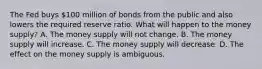 The Fed buys​ 100 million of bonds from the public and also lowers the required reserve ratio. What will happen to the money​ supply? A. The money supply will not change. B. The money supply will increase. C. The money supply will decrease. D. The effect on the money supply is ambiguous.