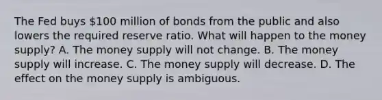 The Fed buys​ 100 million of bonds from the public and also lowers the required reserve ratio. What will happen to the money​ supply? A. The money supply will not change. B. The money supply will increase. C. The money supply will decrease. D. The effect on the money supply is ambiguous.