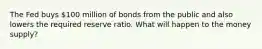 The Fed buys​ 100 million of bonds from the public and also lowers the required reserve ratio. What will happen to the money​ supply?