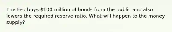 The Fed buys​ 100 million of bonds from the public and also lowers the required reserve ratio. What will happen to the money​ supply?