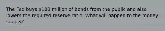 The Fed buys 100 million of bonds from the public and also lowers the required reserve ratio. What will happen to the money supply?