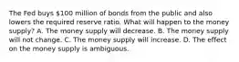 The Fed buys​ 100 million of bonds from the public and also lowers the required reserve ratio. What will happen to the money​ supply? A. The money supply will decrease. B. The money supply will not change. C. The money supply will increase. D. The effect on the money supply is ambiguous.