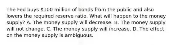 The Fed buys​ 100 million of bonds from the public and also lowers the required reserve ratio. What will happen to the money​ supply? A. The money supply will decrease. B. The money supply will not change. C. The money supply will increase. D. The effect on the money supply is ambiguous.