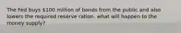 The Fed buys 100 million of bonds from the public and also lowers the required reserve ration. what will happen to the money supply?