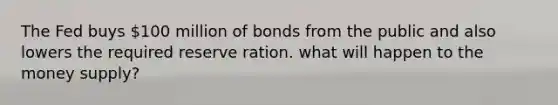 The Fed buys 100 million of bonds from the public and also lowers the required reserve ration. what will happen to the money supply?