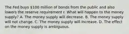 The Fed buys​ 100 million of bonds from the public and also lowers the reserve requirement r. What will happen to the money​ supply? A. The money supply will decrease. B. The money supply will not change. C. The money supply will increase. D. The effect on the money supply is ambiguous.