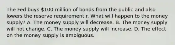 The Fed buys​ 100 million of bonds from the public and also lowers the reserve requirement r. What will happen to the money​ supply? A. The money supply will decrease. B. The money supply will not change. C. The money supply will increase. D. The effect on the money supply is ambiguous.