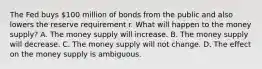 The Fed buys​ 100 million of bonds from the public and also lowers the reserve requirement r. What will happen to the money​ supply? A. The money supply will increase. B. The money supply will decrease. C. The money supply will not change. D. The effect on the money supply is ambiguous.