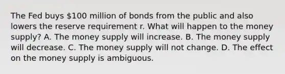 The Fed buys​ 100 million of bonds from the public and also lowers the reserve requirement r. What will happen to the money​ supply? A. The money supply will increase. B. The money supply will decrease. C. The money supply will not change. D. The effect on the money supply is ambiguous.