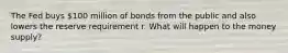 The Fed buys​ 100 million of bonds from the public and also lowers the reserve requirement r. What will happen to the money​ supply?