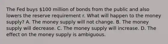 The Fed buys​ 100 million of bonds from the public and also lowers the reserve requirement r. What will happen to the money​ supply? A. The money supply will not change. B. The money supply will decrease. C. The money supply will increase. D. The effect on the money supply is ambiguous.