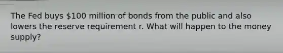 The Fed buys 100 million of bonds from the public and also lowers the reserve requirement r. What will happen to the money supply?