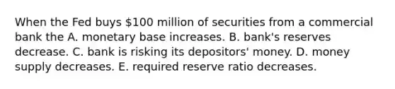 When the Fed buys​ 100 million of securities from a commercial bank the A. monetary base increases. B. bank's reserves decrease. C. bank is risking its​ depositors' money. D. money supply decreases. E. required reserve ratio decreases.