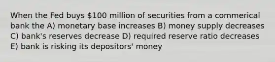 When the Fed buys 100 million of securities from a commerical bank the A) monetary base increases B) money supply decreases C) bank's reserves decrease D) required reserve ratio decreases E) bank is risking its depositors' money