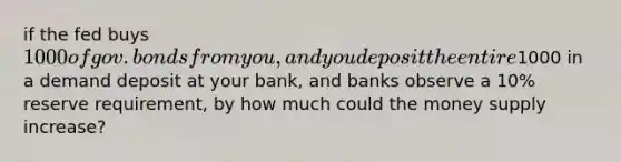 if the fed buys 1000 of gov. bonds from you, and you deposit the entire1000 in a demand deposit at your bank, and banks observe a 10% reserve requirement, by how much could the money supply increase?