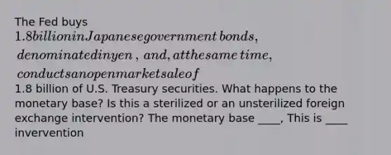 The Fed buys ​1.8 billion in Japanese government​ bonds, denominated in yen​, ​and, at the same​ time, conducts an open market sale of ​1.8 billion of U.S. Treasury securities. What happens to the monetary​ base? Is this a sterilized or an unsterilized foreign exchange​ intervention? The monetary base ____, This is ____ invervention