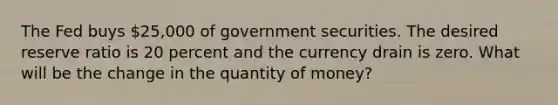 The Fed buys​ 25,000 of government securities. The desired reserve ratio is 20 percent and the currency drain is zero. What will be the change in the quantity of​ money?