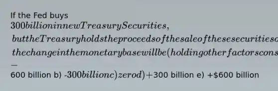 If the Fed buys 300 billion in new Treasury Securities, but the Treasury holds the proceeds of the sale of these securities on deposit with the Fed, the change in the monetary base will be (holding other factors constant) a) -600 billion b) -300 billion c) zero d) +300 billion e) +600 billion