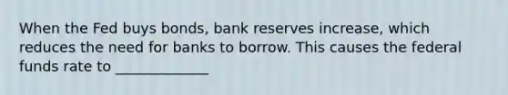 When the Fed buys bonds, bank reserves increase, which reduces the need for banks to borrow. This causes the federal funds rate to _____________