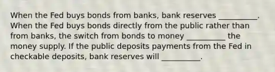 When the Fed buys bonds from banks, bank reserves __________. When the Fed buys bonds directly from the public rather than from banks, the switch from bonds to money __________ the money supply. If the public deposits payments from the Fed in checkable deposits, bank reserves will __________.