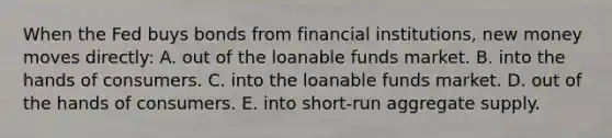 When the Fed buys bonds from financial institutions, new money moves directly: A. out of the loanable funds market. B. into the hands of consumers. C. into the loanable funds market. D. out of the hands of consumers. E. into short-run aggregate supply.