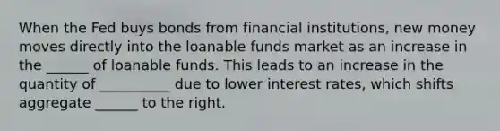 When the Fed buys bonds from financial institutions, new money moves directly into the loanable funds market as an increase in the ______ of loanable funds. This leads to an increase in the quantity of __________ due to lower interest rates, which shifts aggregate ______ to the right.