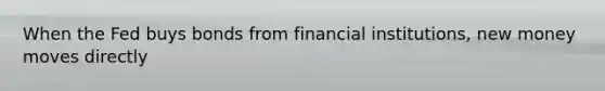 When the Fed buys bonds from financial institutions, new money moves directly