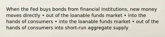 When the Fed buys bonds from financial institutions, new money moves directly • out of the loanable funds market • into the hands of consumers • into the loanable funds market • out of the hands of consumers into short-run aggregate supply