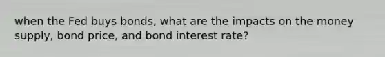 when the Fed buys bonds, what are the impacts on the money supply, bond price, and bond interest rate?