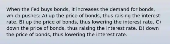 When the Fed buys bonds, it increases the demand for bonds, which pushes: A) up the price of bonds, thus raising the interest rate. B) up the price of bonds, thus lowering the interest rate. C) down the price of bonds, thus raising the interest rate. D) down the price of bonds, thus lowering the interest rate.