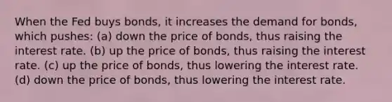 When the Fed buys bonds, it increases the demand for bonds, which pushes: (a) down the price of bonds, thus raising the interest rate. (b) up the price of bonds, thus raising the interest rate. (c) up the price of bonds, thus lowering the interest rate. (d) down the price of bonds, thus lowering the interest rate.