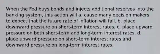 When the Fed buys bonds and injects additional reserves into the banking system, this action will a. cause many decision makers to expect that the future rate of inflation will fall. b. place downward pressure on short-term interest rates. c. place upward pressure on both short-term and long-term interest rates. d. place upward pressure on short-term interest rates and downward pressure on long-term interest rates.