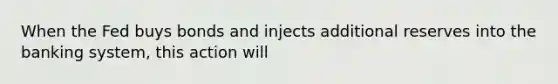 When the Fed buys bonds and injects additional reserves into the banking system, this action will