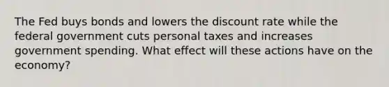 The Fed buys bonds and lowers the discount rate while the federal government cuts personal taxes and increases government spending. What effect will these actions have on the economy?