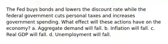 The Fed buys bonds and lowers the discount rate while the federal government cuts personal taxes and increases government spending. What effect will these actions have on the economy? a. Aggregate demand will fall. b. Inflation will fall. c. Real GDP will fall. d. Unemployment will fall.