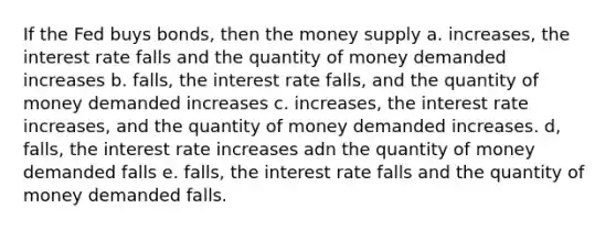 If the Fed buys bonds, then the money supply a. increases, the interest rate falls and the quantity of money demanded increases b. falls, the interest rate falls, and the quantity of money demanded increases c. increases, the interest rate increases, and the quantity of money demanded increases. d, falls, the interest rate increases adn the quantity of money demanded falls e. falls, the interest rate falls and the quantity of money demanded falls.