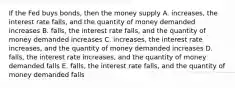 If the Fed buys bonds, then the money supply A. increases, the interest rate falls, and the quantity of money demanded increases B. falls, the interest rate falls, and the quantity of money demanded increases C. increases, the interest rate increases, and the quantity of money demanded increases D. falls, the interest rate increases, and the quantity of money demanded falls E. falls, the interest rate falls, and the quantity of money demanded falls