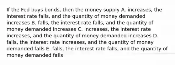 If the Fed buys bonds, then the money supply A. increases, the interest rate falls, and the quantity of money demanded increases B. falls, the interest rate falls, and the quantity of money demanded increases C. increases, the interest rate increases, and the quantity of money demanded increases D. falls, the interest rate increases, and the quantity of money demanded falls E. falls, the interest rate falls, and the quantity of money demanded falls