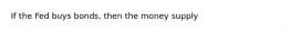 If the Fed buys bonds, then the money supply