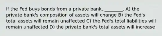 If the Fed buys bonds from a private bank, ________. A) the private bank's composition of assets will change B) the Fed's total assets will remain unaffected C) the Fed's total liabilities will remain unaffected D) the private bank's total assets will increase