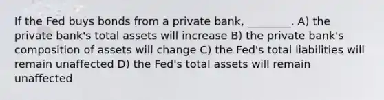 If the Fed buys bonds from a private bank, ________. A) the private bank's total assets will increase B) the private bank's composition of assets will change C) the Fed's total liabilities will remain unaffected D) the Fed's total assets will remain unaffected