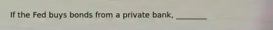 If the Fed buys bonds from a private bank, ________