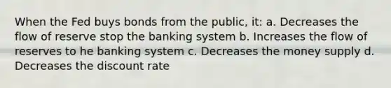 When the Fed buys bonds from the public, it: a. Decreases the flow of reserve stop the banking system b. Increases the flow of reserves to he banking system c. Decreases the money supply d. Decreases the discount rate