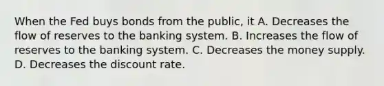 When the Fed buys bonds from the public, it A. Decreases the flow of reserves to the banking system. B. Increases the flow of reserves to the banking system. C. Decreases the money supply. D. Decreases the discount rate.