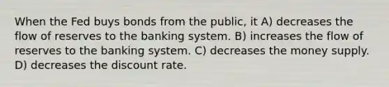 When the Fed buys bonds from the public, it A) decreases the flow of reserves to the banking system. B) increases the flow of reserves to the banking system. C) decreases the money supply. D) decreases the discount rate.